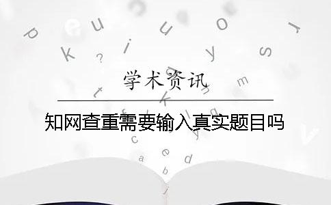 知网查重需要输入真实题目吗？