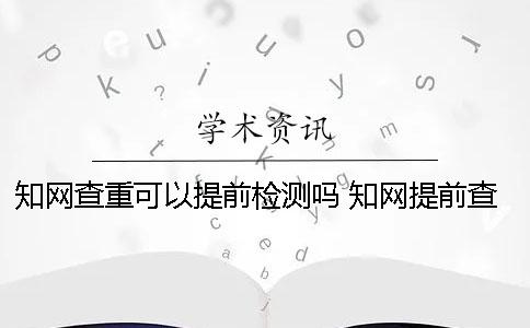 知网查重可以提前检测吗？ 知网提前查重会不会影响结果