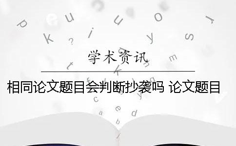 相同论文题目会判断抄袭吗 论文题目相同思路相同算抄袭吗